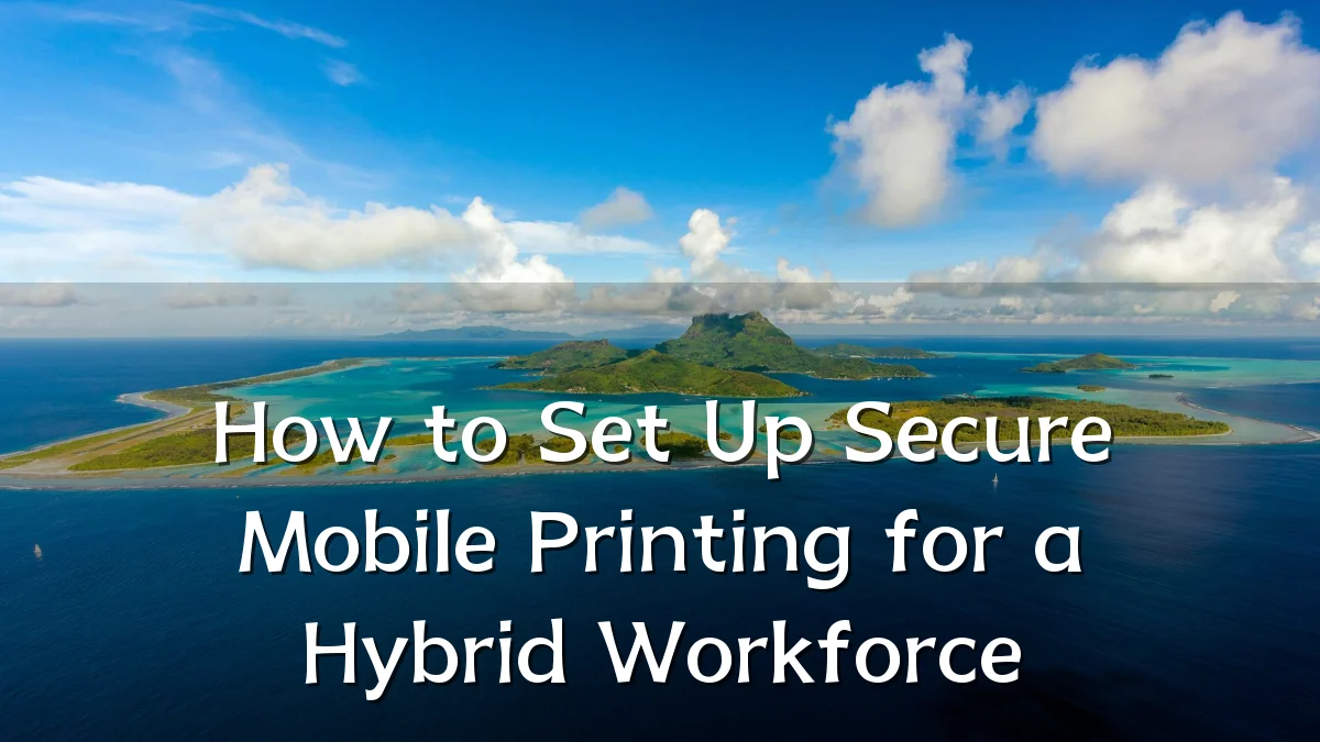 How to Set Up Secure Mobile Printing for a Hybrid Workforce